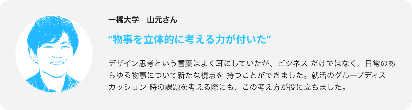 デザイン思考という言葉はよく耳にしていたが、ビジネスだけではなく、日常のあらゆる物事について新たな視点を持つことができました。就活のグループディスカッション時の課題を考える際にも、この考え方が役に立ちました。