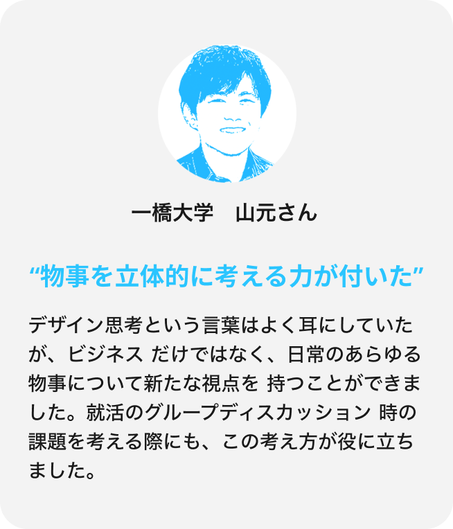 デザイン思考という言葉はよく耳にしていたが、ビジネスだけではなく、日常のあらゆる物事について新たな視点を持つことができました。就活のグループディスカッション時の課題を考える際にも、この考え方が役に立ちました。